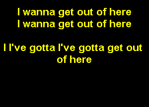 I wanna get out of here
I wanna get out of here

I I've gotta I've gotta get out

of here