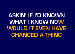 ASKIN' IF I'D KNOWN

WHAT I KNOW NOW

WOULD IT EVEN HAVE
CHANGED A THING