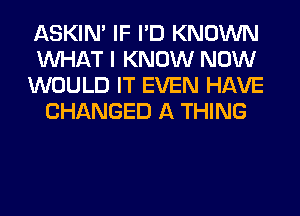 ASKIN' IF I'D KNOWN

WHAT I KNOW NOW

WOULD IT EVEN HAVE
CHANGED A THING