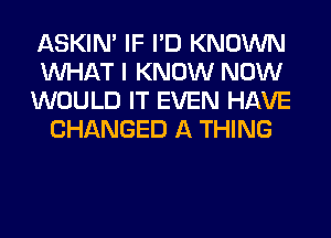 ASKIN' IF I'D KNOWN

WHAT I KNOW NOW

WOULD IT EVEN HAVE
CHANGED A THING