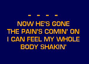 NOW HE'S GONE
THE PAIN'S COMIM ON
I CAN FEEL MY WHOLE

BODY SHAKIN'