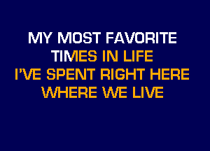 MY MOST FAVORITE
TIMES IN LIFE
I'VE SPENT RIGHT HERE
WHERE WE LIVE
