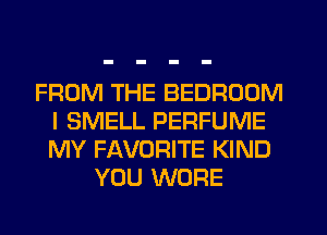 FROM THE BEDROOM
I SMELL PERFUME
MY FAVORITE KIND

YOU WORE