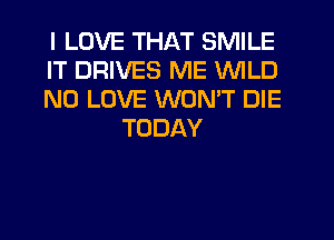 I LOVE THAT SMILE

IT DRIVES ME WILD

N0 LOVE WON'T DIE
TODAY