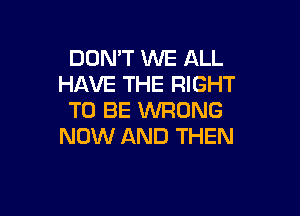 DON'T WE ALL
HAVE THE RIGHT

TO BE WRONG
NOW AND THEN