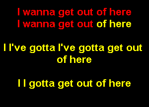 I wanna get out of here
I wanna get out of here

I I've gotta I've gotta get out
of here

I I gotta get out of here