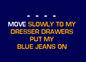 MOVE SLOWLY TO MY
DRESSER DRAWERS
PUT MY
BLUE JEANS 0N