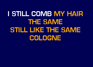 I STILL COMB MY HAIR
THE SAME

STILL LIKE THE SAME
COLOGNE