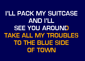 I'LL PACK MY SUITCASE
AND I'LL
SEE YOU AROUND
TAKE ALL MY TROUBLES
TO THE BLUE SIDE
OF TOWN
