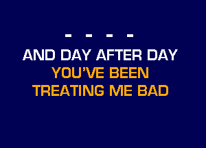 AND DAY AFTER DAY
YOU'VE BEEN
TREATING ME BAD