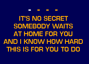 ITS N0 SECRET
SOMEBODY WAITS
AT HOME FOR YOU
AND I KNOW HOW HARD
THIS IS FOR YOU TO DO