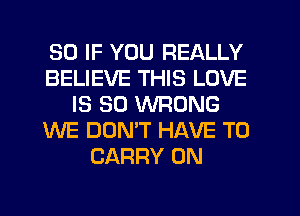 SO IF YOU REALLY
BELIEVE THIS LOVE
IS SO WRONG
WE DOMT HAVE TO
CARRY 0N