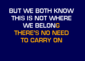 BUT WE BOTH KNOW
THIS IS NOT WHERE
WE BELONG
THERE'S NO NEED
TO CARRY ON