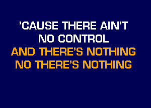 'CAUSE THERE AIN'T
N0 CONTROL
AND THERE'S NOTHING
N0 THERE'S NOTHING