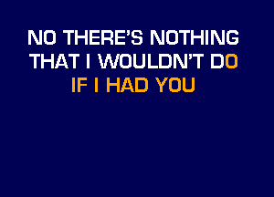 N0 THERE'S NOTHING
THAT I WOULDN'T DO
IF I HAD YOU