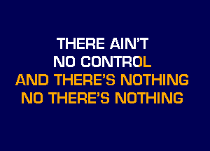 THERE AIN'T

N0 CONTROL
AND THERE'S NOTHING
N0 THERE'S NOTHING