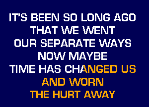 ITS BEEN SO LONG AGO
THAT WE WENT
OUR SEPARATE WAYS
NOW MAYBE
TIME HAS CHANGED US

AND WORN
THE HURT AWAY