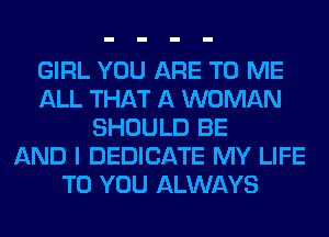 GIRL YOU ARE TO ME
ALL THAT A WOMAN
SHOULD BE
AND I DEDICATE MY LIFE
TO YOU ALWAYS