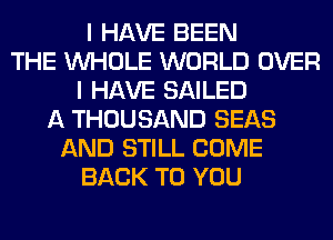 I HAVE BEEN
THE WHOLE WORLD OVER
I HAVE SAILED
A THOUSAND SEAS
AND STILL COME
BACK TO YOU