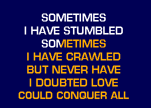 SOMETIMES
I HAVE STUMBLED
SOMETIMES
I HAVE CRAWLED
BUT NEVER HAVE

I DUUBTED LOVE
COULD CONQUER ALL