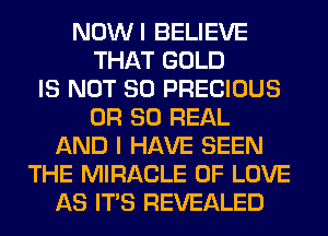 NOWI BELIEVE
THAT GOLD
IS NOT SO PRECIOUS
OR 80 REAL
AND I HAVE SEEN
THE MIRACLE OF LOVE
AS ITS REVEALED