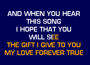 AND WHEN YOU HEAR
THIS SONG
I HOPE THAT YOU
WILL SEE
THE GIFT I GIVE TO YOU
MY LOVE FOREVER TRUE