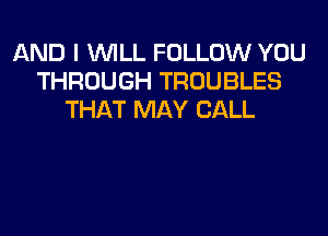 AND I WILL FOLLOW YOU
THROUGH TROUBLES
THAT MAY CALL