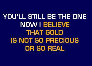 YOU'LL STILL BE THE ONE
NOWI BELIEVE
THAT GOLD
IS NOT SO PRECIOUS
OR 80 REAL