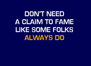 DON'T NEED
A CLAIM T0 FAME
LIKE SOME FOLKS

ALWAYS DO
