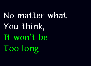 No matter what
You11 nk,

It won't be
Toolong