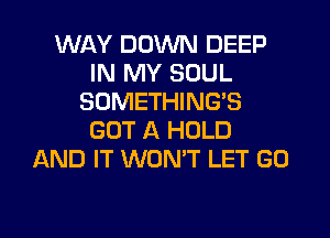 WAY DOWN DEEP
IN MY SOUL
SOMETHING'S
GOT A HOLD
AND IT WONT LET GO