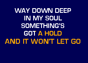 WAY DOWN DEEP
IN MY SOUL
SOMETHING'S
GOT A HOLD

AND IT WON'T LET GO