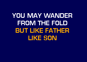 YOU MAY WANDER
FROM THE FOLD
BUT LIKE FATHER
LIKE SON