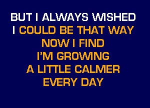 BUT I ALWAYS VVISHED
I COULD BE THAT WAY
NOWI FIND
I'M GROWING
A LITTLE CALMER
EVERY DAY