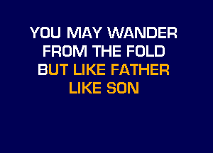 YOU MAY WANDER
FROM THE FOLD
BUT LIKE FATHER
LIKE SON