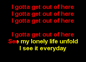 I gotta get out of here
I gotta get out of here
I gotta get out of here

I gotta get out of here
See my lonely life unfold
I see it everyday