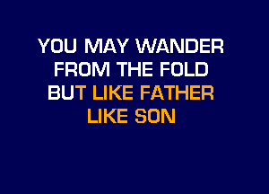 YOU MAY WANDER
FROM THE FOLD
BUT LIKE FATHER
LIKE SON