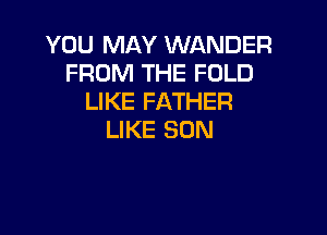 YOU MAY WANDER
FROM THE FOLD
LIKE FATHER

LIKE SUN