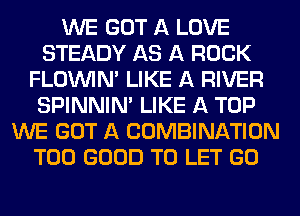 WE GOT A LOVE
STEADY AS A ROCK
FLOININ' LIKE A RIVER
SPINNINA LIKE A TOP
WE GOT A COMBINATION
T00 GOOD TO LET GO