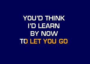 YOU'D THINK
I'D LEARN

BY NOW
TO LET YOU GO