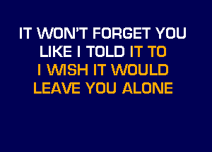 IT WON'T FORGET YOU
LIKE I TOLD IT TO
I UVISH IT WOULD
LEAVE YOU ALONE