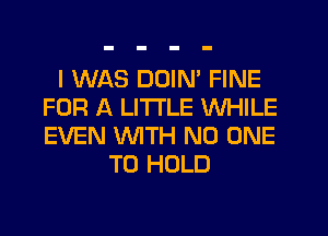 I WAS DDIM FINE
FOR A LITTLE WHILE
EVEN 'WITH NO ONE

TO HOLD