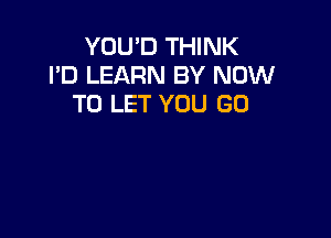 YOU'D THINK
I'D LEARN BY NOW
TO LET YOU GO