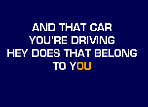 AND THAT CAR
YOU'RE DRIVING
HEY DOES THAT BELONG
TO YOU