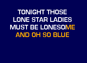 TONIGHT THOSE
LONE STAR LADIES
MUST BE LONESOME
AND 0H 30 BLUE