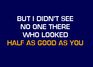 BUT I DIDN'T SEE
NO ONE THERE
WHO LOOKED

HALF AS GOOD AS YOU