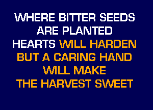 WHERE BITTER SEEDS
ARE PLANTED
HEARTS WILL HARDEN
BUT A CARING HAND
WILL MAKE
THE HARVEST SWEET