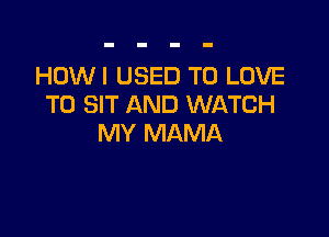 HOWI USED TO LOVE
TO SIT AND WATCH

MY MAMA
