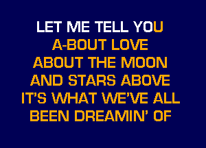 LET ME TELL YOU
A-BDUT LOVE
ABOUT THE MOON
AND STARS ABOVE
IT'S WHAT WE'VE ALL
BEEN DREAMIN' 0F