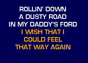 ROLLIN' DOWN
A DUSTY ROAD
IN MY DADDYB FORD
I WISH THAT I
COULD FEEL
THAT WAY AGAIN